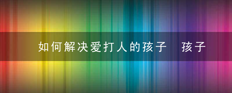 如何解决爱打人的孩子 孩子喜欢打人应该怎么教育